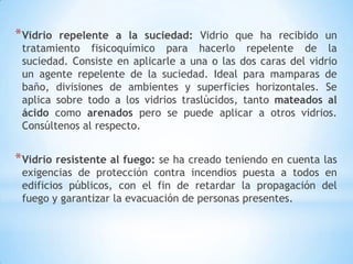 * Vidrio

repelente a la suciedad: Vidrio que ha recibido un
tratamiento fisicoquímico para hacerlo repelente de la
suciedad. Consiste en aplicarle a una o las dos caras del vidrio
un agente repelente de la suciedad. Ideal para mamparas de
baño, divisiones de ambientes y superficies horizontales. Se
aplica sobre todo a los vidrios traslúcidos, tanto mateados al
ácido como arenados pero se puede aplicar a otros vidrios.
Consúltenos al respecto.

* Vidrio resistente al fuego: se ha creado teniendo en cuenta las
exigencias de protección contra incendios puesta a todos en
edificios públicos, con el fin de retardar la propagación del
fuego y garantizar la evacuación de personas presentes.

 