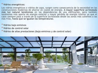 * Vidrios energéticos:
Los vidrios energéticos o vidrios de capa, surgen como consecuencia de la necesidad en las
construcciones modernas de ahorrar en costes de energía. A mayor superficie acristalada
más luz natural tendremos en las dependencias de una edificación, pero también
tendremos más aporte de energía exterior y mayor pérdida de energía interior ya que el
calor siempre pasa a través de la superficie acristalada desde las zonas más calientes a las
más frías, hasta que se igualan las temperaturas.

* Vidrios bajo emisivos
* Vidrios de control solar
* Vidrios de altas prestaciones (bajo emisivos y de control solar)

 
