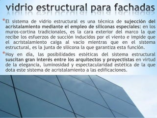 * El

sistema de vidrio estructural es una técnica de sujección del
acristalamiento mediante el empleo de siliconas especiales: en los
muros-cortina tradicionales, es la cara exterior del marco la que
recibe los esfuerzos de succión inducidos por el viento e impide que
el acristalamiento caiga al vacío mientras que en el sistema
estructural, es la junta de silicona la que garantiza esta función.
* Hoy en día, las posibilidades estéticas del sistema estructural
suscitan gran interés entre los arquitectos y proyectistas en virtud
de la elegancia, luminosidad y espectacularidad estética de la que
dota este sistema de acristalamiento a las edificaciones.

 