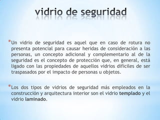 * Un

vidrio de seguridad es aquel que en caso de rotura no
presenta potencial para causar heridas de consideración a las
personas, un concepto adicional y complementario al de la
seguridad es el concepto de protección que, en general, está
ligado con las propiedades de aquellos vidrios difíciles de ser
traspasados por el impacto de personas u objetos.

* Los

dos tipos de vidrios de seguridad más empleados en la
construcción y arquitectura interior son el vidrio templado y el
vidrio laminado.

 