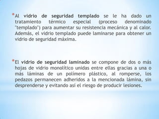 * Al

vidrio de seguridad templado se le ha dado un
tratamiento
térmico
especial
(proceso
denominado
"templado") para aumentar su resistencia mecánica y al calor.
Además, el vidrio templado puede laminarse para obtener un
vidrio de seguridad máxima.

* El

vidrio de seguridad laminado se compone de dos o más
hojas de vidrio monolítico unidas entre ellas gracias a una o
más láminas de un polímero plástico, al romperse, los
pedazos permanecen adheridos a la mencionada lámina, sin
desprenderse y evitando así el riesgo de producir lesiones.

 