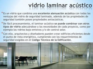 * Es un vidrio que combina una excelente atenuación acústica con todas las
ventajas del vidrio de seguridad laminado, además de las propiedades de
seguridad también posee propiedades antiacústicas.

* De fácil procesamiento, el laminar acústico se puede combinar con otros

tipos de vidrio adecuándose a las necesidades de cada proyecto, como por
ejemplo los vidrios bajo emisivos y/o de control solar.

* Con ello, arquitectos y diseñadores pueden crear edificios eficientes desde
el punto de vista energético, cumpliendo con los requerimientos de
seguridad exigidos en el Código Técnico de la Edificación.

 