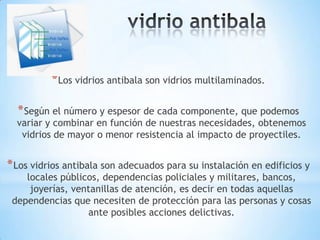 * Los vidrios antibala son vidrios multilaminados.
* Según el número y espesor de cada componente, que podemos

variar y combinar en función de nuestras necesidades, obtenemos
vidrios de mayor o menor resistencia al impacto de proyectiles.

* Los vidrios antibala son adecuados para su instalación en edificios y

locales públicos, dependencias policiales y militares, bancos,
joyerías, ventanillas de atención, es decir en todas aquellas
dependencias que necesiten de protección para las personas y cosas
ante posibles acciones delictivas.

 