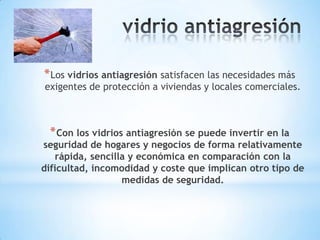 * Los vidrios antiagresión satisfacen las necesidades más

exigentes de protección a viviendas y locales comerciales.

* Con los vidrios antiagresión se puede invertir en la

seguridad de hogares y negocios de forma relativamente
rápida, sencilla y económica en comparación con la
dificultad, incomodidad y coste que implican otro tipo de
medidas de seguridad.

 
