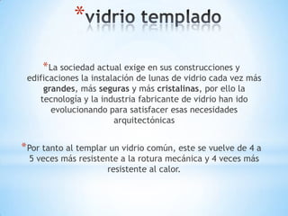 *
* La sociedad actual exige en sus construcciones y

edificaciones la instalación de lunas de vidrio cada vez más
grandes, más seguras y más cristalinas, por ello la
tecnología y la industria fabricante de vidrio han ido
evolucionando para satisfacer esas necesidades
arquitectónicas

* Por tanto al templar un vidrio común, este se vuelve de 4 a
5 veces más resistente a la rotura mecánica y 4 veces más
resistente al calor.

 