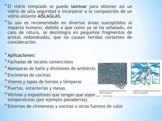 * El

vidrio templado se puede laminar para obtener así
vidrio de alta seguridad e incorporar a la composición de
vidrio aislante AISLAGLAS.
* Su uso es recomendado en diversas áreas susceptibles
impacto humano, debido a que como ya se ha señalado,
caso de rotura, se desintegra en pequeños fragmentos
aristas redondeadas, que no causan heridas cortantes
consideración.

* Aplicaciones:
* Fachadas de locales comerciales
* Mamparas de baño y divisiones de ambientes
* Encimeras de cocinas
* Visores y tapas de hornos y lámparas
* Puertas, estanterías y mesas
* Vitrinas y expositores que tengan que soportar altas

temperaturas (por ejemplo panaderías)
* Entornos de chimeneas y cocinas u otras fuentes de calor

un
un
al
en
de
de

 