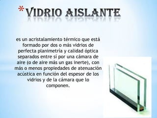 *
es un acristalamiento térmico que está
formado por dos o más vidrios de
perfecta planimetría y calidad óptica
separados entre sí por una cámara de
aire (o de aire más un gas inerte), con
más o menos propiedades de atenuación
acústica en función del espesor de los
vidrios y de la cámara que lo
componen.

 