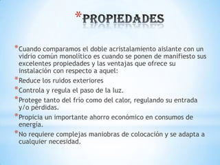 *
* Cuando comparamos el doble acristalamiento aislante con un

vidrio común monolítico es cuando se ponen de manifiesto sus
excelentes propiedades y las ventajas que ofrece su
instalación con respecto a aquel:
* Reduce los ruidos exteriores
* Controla y regula el paso de la luz.
* Protege tanto del frío como del calor, regulando su entrada
y/o pérdidas.
* Propicia un importante ahorro económico en consumos de
energía.
* No requiere complejas maniobras de colocación y se adapta a
cualquier necesidad.

 
