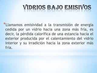 *Llamamos

emisividad a la transmisión de energía
cedida por un vidrio hacia una zona más fría, es
decir, la pérdida calorífica de una estancia hacia el
exterior producida por el calentamiento del vidrio
interior y su irradición hacia la zona exterior más
fría.

 