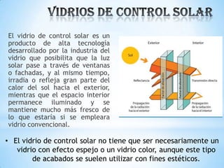 El vidrio de control solar es un
producto de alta tecnología
desarrollado por la industria del
vidrio que posibilita que la luz
solar pase a través de ventanas
o fachadas, y al mismo tiempo,
irradia o refleja gran parte del
calor del sol hacia el exterior,
mientras que el espacio interior
permanece iluminado y se
mantiene mucho más fresco de
lo que estaría si se empleara
vidrio convencional.

• El vidrio de control solar no tiene que ser necesariamente un
vidrio con efecto espejo o un vidrio color, aunque este tipo
de acabados se suelen utilizar con fines estéticos.

 