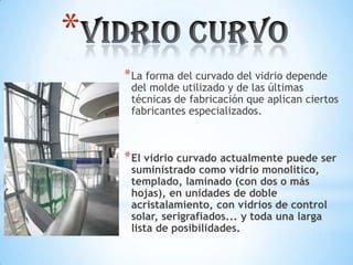 *
* La forma del curvado del vidrio depende

del molde utilizado y de las últimas
técnicas de fabricación que aplican ciertos
fabricantes especializados.

* El vidrio curvado actualmente puede ser
suministrado como vidrio monolítico,
templado, laminado (con dos o más
hojas), en unidades de doble
acristalamiento, con vidrios de control
solar, serigrafiados... y toda una larga
lista de posibilidades.

 
