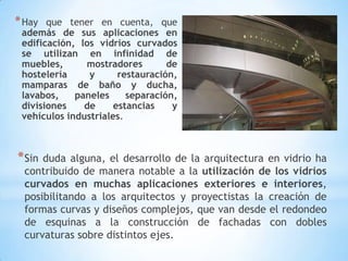 * Hay

que tener en cuenta, que
además de sus aplicaciones en
edificación, los vidrios curvados
se utilizan en infinidad de
muebles,
mostradores
de
hostelería
y
restauración,
mamparas de baño y ducha,
lavabos,
paneles
separación,
divisiones
de
estancias
y
vehículos industriales.

* Sin

duda alguna, el desarrollo de la arquitectura en vidrio ha
contribuido de manera notable a la utilización de los vidrios
curvados en muchas aplicaciones exteriores e interiores,
posibilitando a los arquitectos y proyectistas la creación de
formas curvas y diseños complejos, que van desde el redondeo
de esquinas a la construcción de fachadas con dobles
curvaturas sobre distintos ejes.

 