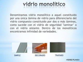Denominamos vidrio monolítico a aquel constituido
por una única lámina de vidrio para diferenciarlo del
vidrio compuesto constituido por dos o más láminas,
como sucede con el vidrio de seguridad "laminar" o
con el vidrio aislante. Dentro de los monolíticos
encontramos infinidad de variedades.

SIMPLE

DECORADO

TRATADO
●VIDRIO PLANO●

 