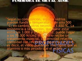 *Según su composición, algunos vidrios

pueden fundir a temperaturas de sólo 500
°C; en cambio, otros necesitan 1.650 ºC. La
resistencia a la tracción, que suele estar
entre los 3.000 y 5.500 N/cm2, puede llegar
a los 70.000 N/cm2 si el vidrio recibe un
tratamiento especial. La densidad relativa
(densidad con respecto al agua) va de 2 a 8,
es decir, el vidrio puede ser más ligero que el
aluminio o más pesado que el acero

*PROPIEDADES
FÍSICAS

 