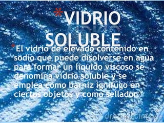*VIDRIO

SOLUBLE en
*El vidrio de elevado contenido

sodio que puede disolverse en agua
para formar un líquido viscoso se
denomina vidrio soluble y se
emplea como barniz ignífugo en
ciertos objetos y como sellador.

 