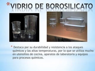 *

* Destaca por su durabilidad y resistencia a los ataques

químicos y las altas temperaturas, por lo que se utiliza mucho
en utensilios de cocina, aparatos de laboratorio y equipos
para procesos químicos.

 