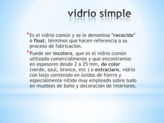 * Es el vidrio común y se le denomina "recocido"

o float, términos que hacen referencia a su
proceso de fabricación.
* Puede ser incoloro, que es el vidrio común
utilizado comercialmente y que encontramos
en espesores desde 2 a 25 mm, de color
(verde, azul, bronce, etc ) o extraclaro, vidrio
con bajo contenido en óxidos de hierro y
especialmente nítido muy empleado sobre todo
en muebles de baño y decoración de interiores.

 