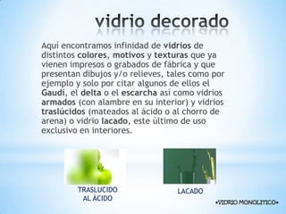 Aquí encontramos infinidad de vidrios de
distintos colores, motivos y texturas que ya
vienen impresos o grabados de fábrica y que
presentan dibujos y/o relieves, tales como por
ejemplo y solo por citar algunos de ellos el
Gaudí, el delta o el escarcha así como vidrios
armados (con alambre en su interior) y vidrios
traslúcidos (mateados al ácido o al chorro de
arena) o vidrio lacado, este último de uso
exclusivo en interiores.

TRASLUCIDO
AL ÀCIDO

LACADO
●VIDRIO MONOLITICO●

 