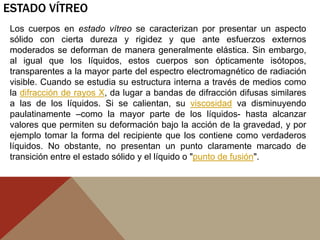 ESTADO VÍTREO
Los cuerpos en estado vítreo se caracterizan por presentar un aspecto
sólido con cierta dureza y rigidez y que ante esfuerzos externos
moderados se deforman de manera generalmente elástica. Sin embargo,
al igual que los líquidos, estos cuerpos son ópticamente isótopos,
transparentes a la mayor parte del espectro electromagnético de radiación
visible. Cuando se estudia su estructura interna a través de medios como
la difracción de rayos X, da lugar a bandas de difracción difusas similares
a las de los líquidos. Si se calientan, su viscosidad va disminuyendo
paulatinamente –como la mayor parte de los líquidos- hasta alcanzar
valores que permiten su deformación bajo la acción de la gravedad, y por
ejemplo tomar la forma del recipiente que los contiene como verdaderos
líquidos. No obstante, no presentan un punto claramente marcado de
transición entre el estado sólido y el líquido o "punto de fusión".
 