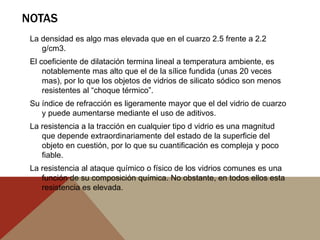NOTAS
La densidad es algo mas elevada que en el cuarzo 2.5 frente a 2.2
g/cm3.
El coeficiente de dilatación termina lineal a temperatura ambiente, es
notablemente mas alto que el de la sílice fundida (unas 20 veces
mas), por lo que los objetos de vidrios de silicato sódico son menos
resistentes al “choque térmico”.
Su índice de refracción es ligeramente mayor que el del vidrio de cuarzo
y puede aumentarse mediante el uso de aditivos.
La resistencia a la tracción en cualquier tipo d vidrio es una magnitud
que depende extraordinariamente del estado de la superficie del
objeto en cuestión, por lo que su cuantificación es compleja y poco
fiable.
La resistencia al ataque químico o físico de los vidrios comunes es una
función de su composición química. No obstante, en todos ellos esta
resistencia es elevada.
 