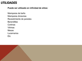 UTILIDADES
Puede ser utilizado en infinidad de sitios:
Mamparas de baño
Mamparas divisorias
Revestimiento de paredes
Barandillas
Cortinas
Vitrinas
Mesas
Lucernarios
Etc
 