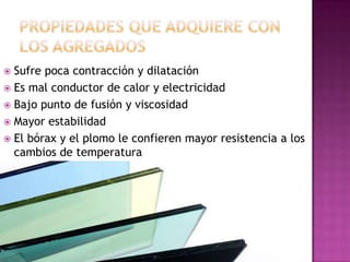 En la mayoría de los vidrios la sílice se combina con otras sustancias como carbonato de sodio y potasio. Se le agrega carbonato de calcio y magnesio como estabilizante y óxidos metálicos para darle color.Color y solubilidad.Las impurezas en las materias primas afectan al color del vidrio, para obtener una sustancia clara e incolora, los fabricantes añaden manganeso con el fin de eliminar los efectos de pequeñas cantidades de hierro que producen tonos verdes y pardos. El cristal puede colorearse disolviendo en el, óxidos metálicos, sulfuros o seleniuros.
