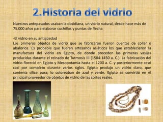 Nuestros antepasados usaban la obsidiana, un vidrio natural, desde hace más de
75.000 años para elaborar cuchillos y puntas de flecha

-El vidrio en su antigüedad
Los primeros objetos de vidrio que se fabricaron fueron cuentas de collar o
abalorios. Es probable que fueran artesanos asiáticos los que establecieron la
manufactura del vidrio en Egipto, de donde proceden las primeras vasijas
producidas durante el reinado de Tutmosis III (1504-1450 a. C.). La fabricación del
vidrio floreció en Egipto y Mesopotamia hasta el 1200 a. C. y posteriormente cesó
casi por completo durante varios siglos. Egipto produjo un vidrio claro, que
contenía sílice pura; lo coloreaban de azul y verde. Egipto se convirtió en el
principal proveedor de objetos de vidrio de las cortes reales.
 