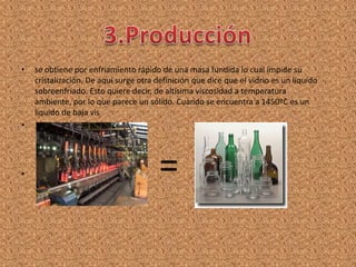 •   se obtiene por enfriamiento rápido de una masa fundida lo cual impide su
    cristalización. De aquí surge otra definición que dice que el vidrio es un liquido
    sobreenfriado. Esto quiere decir, de altísima viscosidad a temperatura
    ambiente, por lo que parece un sólido. Cuando se encuentra a 1450ºC es un
    liquido de baja vis
•




•                                       =
 