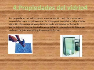 •   Las propiedades del vidrio común, son una función tanto de la naturaleza
    como de las materias primas como de la composición química del producto
    obtenido. Esta composición química se suele representar en forma de
    porcentajes en peso de los óxidos más estables a temperatura ambiente de
    cada uno de los elementos químicos que lo forman.
 