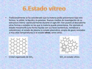 •   Tradicionalmente se ha considerado que la materia podía presentarse bajo tres
    formas: la sólida, la líquida y la gaseosa. Nuevos medios de investigación de su
    estructura íntima –particularmente durante el siglo XX– han puesto al descubierto
    otras formas o estados en los que la materia puede presentarse. Por ejemplo el
    estado mesomorfo (una forma líquida con sus fases esmécticas, nemáticas y
    colestéricas), el estado de plasma (o estado plasmático, propio de gases ionizados
    a muy altas temperaturas) o el estado vítreo, entre otros.




•   Cristal organizado de SiO2.                           SiO2 en estado vítreo.
 