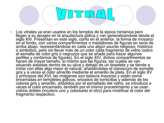 Los vitrales ya eran usados en los templos de la época románica pero llegan a su apogeo en la arquitectura gótica y van generalizandose desde el siglo XIII. Presentan en este siglo, como en el anterior, la forma de mosaico en el fondo, con varios compartimentos o medallones de figuras en serie de arriba abajo, representándose en cada uno algún asunto religioso, histórico o simbólico, pero sin llevar más de un color cada fragmento de vidrio (salvo el esmalte de color gris o negruzco que se añade para trazar algunos perfiles y contornos de figuras). En el siglo XIV, dichos compartimentos se hacen de mayor tamaño, lo mismo que las figuras, las cuales se van situando aisladas dentro de su ojiva y debajo de un doselete y se tiende a imitar con ellas algo mejor el natural, añadiéndoles el claroscuro de esmalte gris y a veces el color amarillo mediante el amarillo de plata. En el siglo XV y principios del XVI, las imágenes son todavía mayores y están como encerradas en templetes góticos, erizados de torrecillas y además de los colores gris y amarillo, añadidos por el esmaltado del vidrio, se introduce a veces el color encarnado, también por el mismo procedimiento y se usan vidrios dobles (incoloro uno y coloreado el otro) para modificar el color del fragmento respectivo.  VITRAL 