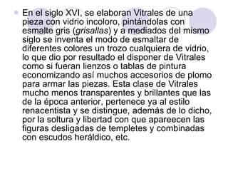 En el siglo XVI, se elaboran Vitrales de una pieza con vidrio incoloro, pintándolas con esmalte gris ( grisallas ) y a mediados del mismo siglo se inventa el modo de esmaltar de diferentes colores un trozo cualquiera de vidrio, lo que dio por resultado el disponer de Vitrales como si fueran lienzos o tablas de pintura economizando así muchos accesorios de plomo para armar las piezas. Esta clase de Vitrales mucho menos transparentes y brillantes que las de la época anterior, pertenece ya al estilo renacentista y se distingue, además de lo dicho, por la soltura y libertad con que apareecen las figuras desligadas de templetes y combinadas con escudos heráldico, etc.  