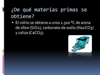 ¿De qué materias primas se
obtiene?
 El vidrio se obtiene a unos 1.500 °C de arena
  de sílice (SiO2), carbonato de sodio (Na2CO3)
  y caliza (CaCO3).
 
