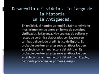 Desarrollo del vidrio a lo largo de
            la historia
         En la Antigüedad.
    En realidad, el hombre aprendió a fabricar el vidrio
    muchísimo tiempo antes en forma de esmaltes
    vitrificados, la fayenza. Hay cuentas de collares y
    restos de cerámica elaborados con fayenza en
    tumbas del periodo predinástico de Egipto. Es
    probable que fueran artesanos asiáticos los que
    establecieron la manufactura del vidrio en Es
    probable que fueran artesanos asiáticos los que
    establecieron la manufactura del vidrio en Egipto,
    de donde proceden las primeras vasijas
 