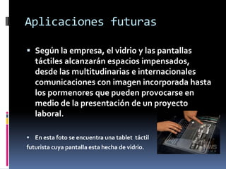 Aplicaciones futuras

 Según la empresa, el vidrio y las pantallas
  táctiles alcanzarán espacios impensados,
  desde las multitudinarias e internacionales
  comunicaciones con imagen incorporada hasta
  los pormenores que pueden provocarse en
  medio de la presentación de un proyecto
  laboral.

 En esta foto se encuentra una tablet táctil
futurista cuya pantalla esta hecha de vidrio.
 