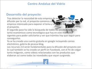 Desarrollo del proyecto: Centro Andaluz del Vidrio Tras detectar la necesidad de esta empresa de modernización y difusión por la red, el proyecto comienza con una reunión con la empresa interesada para exponer el tema y tratar de definir y perfilar el proyecto. El segundo paso ha sido la búsqueda de todos los posibles recursos tanto económicos como tecnológico que hay en este momento vigentes para poder solicitarlos y ver que trámites hay que seguir para conseguirlos. Ya se ha creado una cuenta gratuita en google incluyendo correo electrónico, galería de picassa blog,  Los recursos 2.0 serán fundamentales para la difusión del proyecto con lo cual también se ha creado un perfil en Facebook, con el fin de colgar tanto imágenes, como vídeos relacionados con los productos que elaboran así como todas las novedades que vayan surgiendo. 