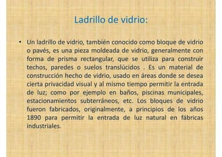 Ladrillo de vidrio:
• Un ladrillo de vidrio, también conocido como bloque de vidrio
o pavés, es una pieza moldeada de vidrio, generalmente con
forma de prisma rectangular, que se utiliza para construir
techos, paredes o suelos translúcidos . Es un material de
construcción hecho de vidrio, usado en áreas donde se desea
cierta privacidad visual y al mismo tiempo permitir la entrada
de luz; como por ejemplo en baños, piscinas municipales,
estacionamientos subterráneos, etc. Los bloques de vidrio
fueron fabricados, originalmente, a principios de los años
1890 para permitir la entrada de luz natural en fábricas
industriales.
 