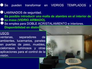 Se pueden transformar en VIDRIOS TEMPLADOS y
LAMINADOS de seguridad.
Es posible introducir una malla de alambre en el interior de
su masa (VIDRIO ARMADO).
Se emplea para DOBLE ACRISTALAMIENTO e interiores.
Disponibilidad en distintos ESPESORES: 4 y 6 mm.
USOS:
ventanas, separadores de
ambientes, lucernarios, paneles
en puertas de paso, muebles,
cielorrasos luminosos y otras
aplicaciones para el control de la
visión.
 