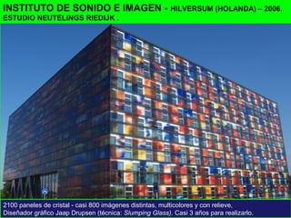 INSTITUTO DE SONIDO E IMAGEN - HILVERSUM (HOLANDA) – 2006.
ESTUDIO NEUTELINGS RIEDIJK .
2100 paneles de cristal - casi 800 imágenes distintas, multicolores y con relieve,
Diseñador gráfico Jaap Drupsen (técnica: Slumping Glass). Casi 3 años para realizarlo.
 