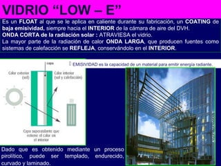 Es un FLOAT al que se le aplica en caliente durante su fabricación, un COATING de
baja emisividad, siempre hacia el INTERIOR de la cámara de aire del DVH.
ONDA CORTA de la radiación solar : ATRAVIESA el vidrio.
La mayor parte de la radiación de calor ONDA LARGA, que producen fuentes como
sistemas de calefacción se REFLEJA, conservándolo en el INTERIOR.
Dado que es obtenido mediante un proceso
pirolítico, puede ser templado, endurecido,
curvado y laminado.
VIDRIO “LOW – E”
 EMISIVIDAD es la capacidad de un material para emitir energía radiante.
 