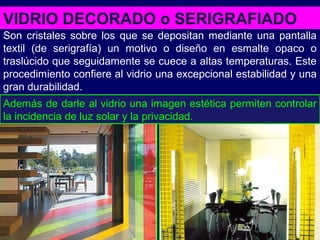 VIDRIO DECORADO o SERIGRAFIADO
Son cristales sobre los que se depositan mediante una pantalla
textil (de serigrafía) un motivo o diseño en esmalte opaco o
traslúcido que seguidamente se cuece a altas temperaturas. Este
procedimiento confiere al vidrio una excepcional estabilidad y una
gran durabilidad.
Además de darle al vidrio una imagen estética permiten controlar
la incidencia de luz solar y la privacidad.
 