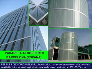 PASARELA AEROPUERTO
PERFILES DE VIDRIO U-GLASS colado incoloro traslúcido, armado con hilos de acero
inoxidable, introducidos longitudinalmente en la masa de vidrio, de 232x60x7 (mm).
BARCELONA (ESPAÑA)
 