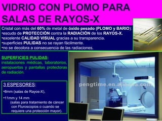 Cristal con más del 60% de metal de óxido pesado (PLOMO y BARIO):
•escudo de PROTECCIÓN contra la RADIACIÓN de los RAYOS-X.
•excelente CALIDAD VISUAL gracias a su transparencia.
•superficies PULIDAS no se rayan fácilmente.
•no se decolora a consecuencia de las radiaciones.
VIDRIO CON PLOMO PARA
SALAS DE RAYOS-X
3 ESPESORES:
•8mm (salas de Rayos-X),
•11mm y 14 mm
(salas para tratamiento de cáncer
con Fluroscopios o cuando se
requiere una protección mayor).
SUPERFICIES PULIDAS:
instalaciones médicas, laboratorios,
aeropuertos y pantallas protectoras
de radiación.
 