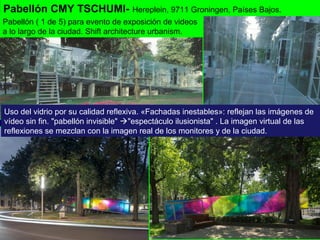 Pabellón CMY TSCHUMI- Hereplein, 9711 Groningen, Países Bajos.
Uso del vidrio por su calidad reflexiva. «Fachadas inestables»: reflejan las imágenes de
vídeo sin fin. "pabellón invisible" "espectáculo ilusionista" . La imagen virtual de las
reflexiones se mezclan con la imagen real de los monitores y de la ciudad.
Pabellón ( 1 de 5) para evento de exposición de videos
a lo largo de la ciudad. Shift architecture urbanism.
 