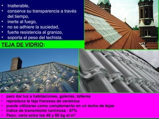 • para dar luz a habitaciones, galerías, talleres
• reproduce la teja francesa de cerámica
• puede utilizarse como complemento en un techo de tejas
• Indice de transmisión luminosa : 87%
• Peso: varía entre los 40 y 60 kg el m²
• Inalterable,
• conserva su transparencia a través
del tiempo,
• inerte al fuego,
• no se adhiere la suciedad,
• fuerte resistencia al granizo,
• soporta el peso del techista.
TEJA DE VIDRIO:
 