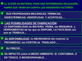 AL ELEGIR UN MATERIAL PARA UNA DETERMINADA APLICACIÓN,
HABRÁ QUE TENER EN CUENTA LOS SIGUIENTES FACTORES:
SUS PROPIEDADES MECÁNICAS, TÉRMICAS,SUS PROPIEDADES MECÁNICAS, TÉRMICAS,
HIGROTÉRMICAS, HIDRÓFUGAS Y ACÚSTICAS….HIGROTÉRMICAS, HIDRÓFUGAS Y ACÚSTICAS….
LAS POSIBILIDADES DE FABRICACIÓN::
LA DISPONIBILIDAD de MATERIA PRIMA, las MÁQUINAS yLA DISPONIBILIDAD de MATERIA PRIMA, las MÁQUINAS y
HERRAMIENTAS de las que se DISPONE, LA FACILIDAD conHERRAMIENTAS de las que se DISPONE, LA FACILIDAD con
que se TRABAJA...que se TRABAJA...
SU DISPONIBILIDADSU DISPONIBILIDAD: la ABUNDANCIA del material, la: la ABUNDANCIA del material, la
PROXIMIDAD, los COSTOS de TRASLADO ...PROXIMIDAD, los COSTOS de TRASLADO ...
SU PRECIO…SU PRECIO…
SU IMPACTO sobre el MEDIO AMBIENTE: SI CONTAMINA, OSU IMPACTO sobre el MEDIO AMBIENTE: SI CONTAMINA, O
ES TÓXICO, O BIODEGRADABLE…ES TÓXICO, O BIODEGRADABLE…
 