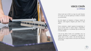 Vidrios Coruña nace en 2005 en un bajo de la calle Oleoducto
en A Coruña, con una clara apuesta por la calidad, la innovación
y la profesionalidad.
Dos años después nos trasladamos al Polígono Industrial de
Bergondo, donde seguimos trabajando para ofrecer el mejor
servicio.
Pronto comenzamos a adquirir maquinaria más especializada, lo
que nos permite ofrecer un servicio integral e independiente,
pudiendo así adaptarnos a los diferentes tipos de servicios que
el mercado demanda.
A día de hoy Vidrios Coruña se ha consolidado como una
compañía especializada en la manipulación y elaboración de
diversos tipos de vidrio, donde la más alta tecnología y la
cualificación de su equipo humano se unen para crear productos
de alta calidad.
LA EMPRESA
VIDRIOS CORUÑA
3
 