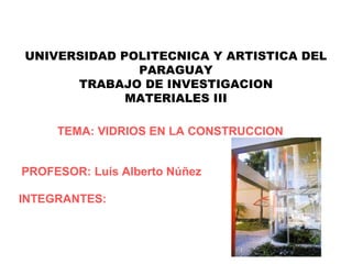 UNIVERSIDAD POLITECNICA Y ARTISTICA DEL
              PARAGUAY
      TRABAJO DE INVESTIGACION
             MATERIALES III

     TEMA: VIDRIOS EN LA CONSTRUCCION


PROFESOR: Luís Alberto Núñez

INTEGRANTES:
 
