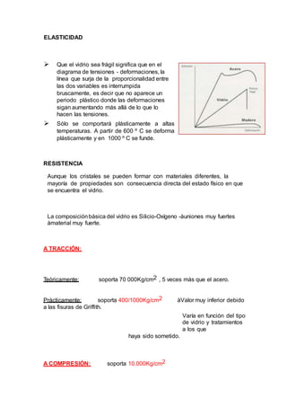 ELASTICIDAD
 Que el vidrio sea frágil significa que en el
diagrama de tensiones - deformaciones, la
línea que surja de la proporcionalidad entre
las dos variables es interrumpida
bruscamente, es decir que no aparece un
periodo plástico donde las deformaciones
sigan aumentando más allá de lo que lo
hacen las tensiones.
 Sólo se comportará plásticamente a altas
temperaturas. A partir de 600 º C se deforma
plásticamente y en 1000 º C se funde.
RESISTENCIA
Aunque los cristales se pueden formar con materiales diferentes, la
mayoría de propiedades son consecuencia directa del estado físico en que
se encuentra el vidrio.
La composiciónbásica del vidrio es Silicio-Oxígeno -àuniones muy fuertes
àmaterial muy fuerte.
A TRACCIÓN:
Teóricamente: soporta 70 000Kg/cm2 , 5 veces más que el acero.
Prácticamente: soporta 400/1000Kg/cm2 àValor muy inferior debido
a las fisuras de Griffith.
Varía en función del tipo
de vidrio y tratamientos
a los que
haya sido sometido.
A COMPRESIÓN: soporta 10.000Kg/cm2
 