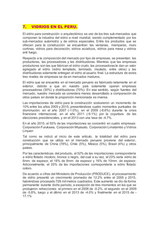 7. VIDRIOS EN EL PERU.
El vidrio para construcción o arquitectónico es uno de los tres sub-mercados que
componen la industria del vidrio a nivel mundial, siendo complementado por los
sub-mercados automotriz y de vidrios especiales. Entre los productos que se
ofrecen para la construcción se encuentran las ventanas, mamparas, muro
cortinas, vidrios para decoración, vidrios acústicos, vidrios para mesa y vidrios
anti fuego.
Respecto a la composición del mercado por tipo de empresas, se presentan: las
productoras, las procesadoras y las distribuidoras. Mientras que las empresas
productoras son las que fabrican el vidrio crudo, las procesadoras le dan un valor
agregado al vidrio (vidrio templado, laminado, insulado, entre otros) y las
distribuidoras solamente entregan el vidrio al usuario final. La estructura de estos
tres niveles de empresas se da en mercados maduros.
El vidrio que se encuentra en el mercado peruano es fabricado netamente en el
exterior, debido a que en nuestro país solamente operan empresas
procesadoras (30%) y distribuidoras (70%). En ese sentido, según fuentes del
mercado, nuestro mercado se considera menos desarrollado a comparación de
otros países en donde la proporción mencionada es inversa.
Las importaciones de vidrio para la construcción sostuvieron un incremento de
10% entre los años 2005 y 2015, presentándose cuatro momentos puntuales de
disminución: en el año 2007 (-1.0%), en el 2009 (-8.6%) durante la crisis
financiera internacional, en el año 2011 (-9.1%) por la coyuntura de las
elecciones presidenciales, y en el 2013 con una tasa de -4.7%.
En el año 2015, el 55% de las importaciones se concentró en cuatro empresas:
Corporación Furukawa, Corporación Miyasato, Corporación Limatambo y Vidrios
Lirquen
Tal como se indicó al inicio de este artículo, la totalidad del vidrio para
construcción que se utiliza en el mercado peruano proviene del exterior,
principalmente de China (78%), Chile (5%), México (5%), Brasil (4%) y otros
países.
Por las características del producto, el 52% de las importaciones correspondería
a vidrio flotado incoloro, bronce o negro, del cual a su vez, el 23% sería vidrio de
6mm. de espesor, el 18% de 8mm. de espesor y 16% de 10mm. de espesor.
Adicionalmente, el 25% de las importaciones correspondería a vidrio flotado
coloro.
De acuerdo a cifras del Ministerio de Producción (PRODUCE), el procesamiento
de vidrio presentó un crecimiento promedio de 12.2% entre el 2005 y 2015,
habiéndose procesado 728 mil metros cuadrados. Este aumento se dio de forma
permanente durante dicho periodo, a excepción de tres momentos en los que se
produjeron retracciones: el primero en el 2006 de -0.2%, el segundo en el 2009
de -5.8%, luego y el último en el 2013 de -4.0% y finalmente en el 2015 de -
17.1%
 